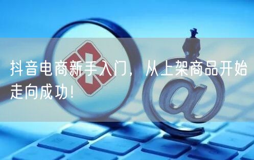抖音电商新手入门，从上架商品开始走向成功！