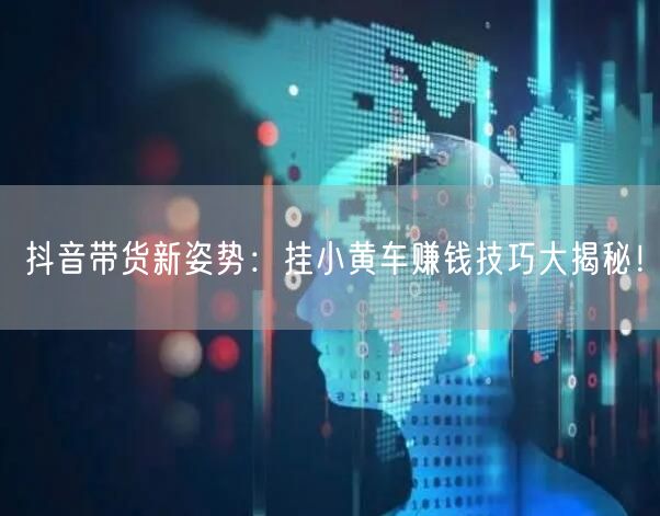 抖音带货新姿势：挂小黄车赚钱技巧大揭秘！