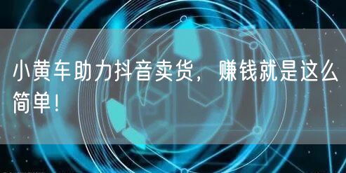 小黄车助力抖音卖货，赚钱就是这么简单！