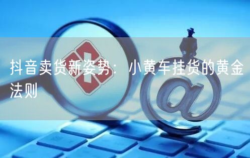 抖音卖货新姿势：小黄车挂货的黄金法则