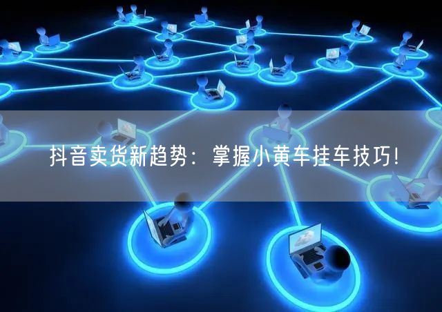 抖音卖货新趋势：掌握小黄车挂车技巧！