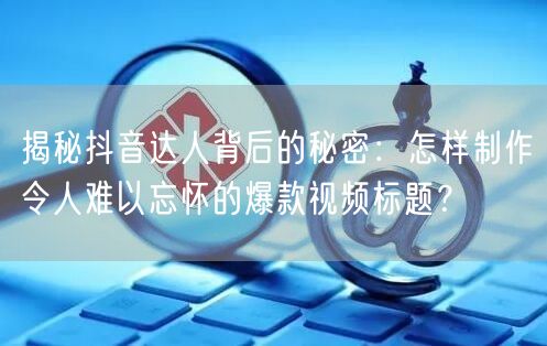 揭秘抖音达人背后的秘密：怎样制作令人难以忘怀的爆款视频标题？