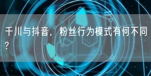 千川与抖音，粉丝行为模式有何不同?