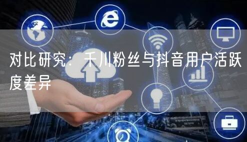 对比研究：千川粉丝与抖音用户活跃度差异