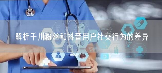 解析千川粉丝和抖音用户社交行为的差异
