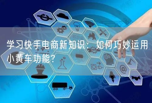 学习快手电商新知识：如何巧妙运用小黄车功能？