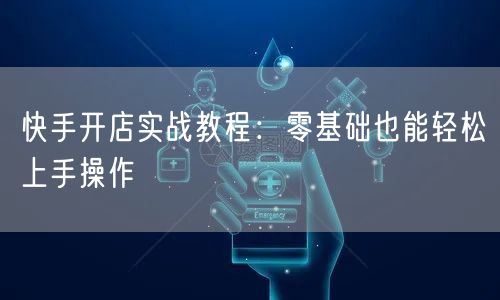 快手开店实战教程：零基础也能轻松上手操作