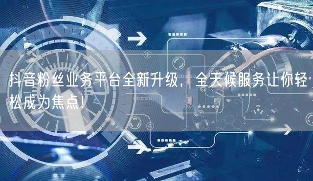 抖音粉丝业务平台全新升级，全天候服务让你轻松成为焦点！