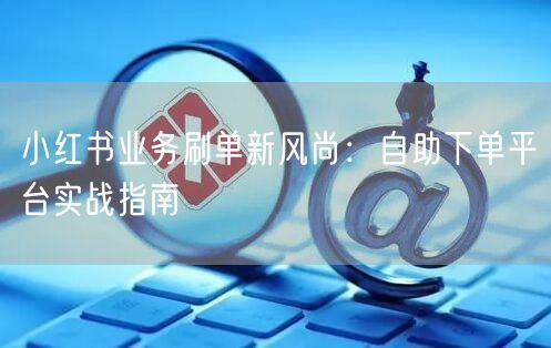 小红书业务刷单新风尚：自助下单平台实战指南