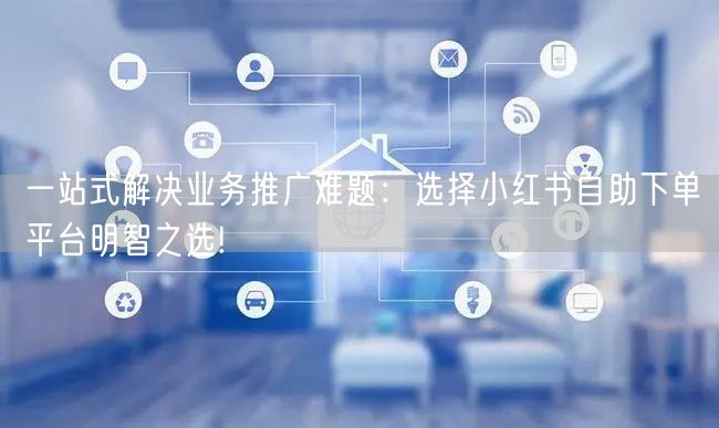 一站式解决业务推广难题：选择小红书自助下单平台明智之选!